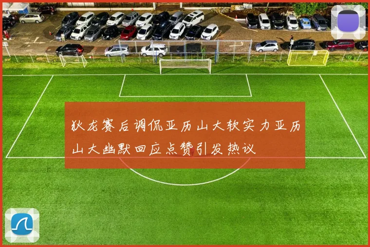 狄龙赛后调侃亚历山大软实力亚历山大幽默回应点赞引发热议