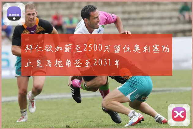 拜仁欲加薪至2500万留住奥利塞防止皇马挖角签至2031年