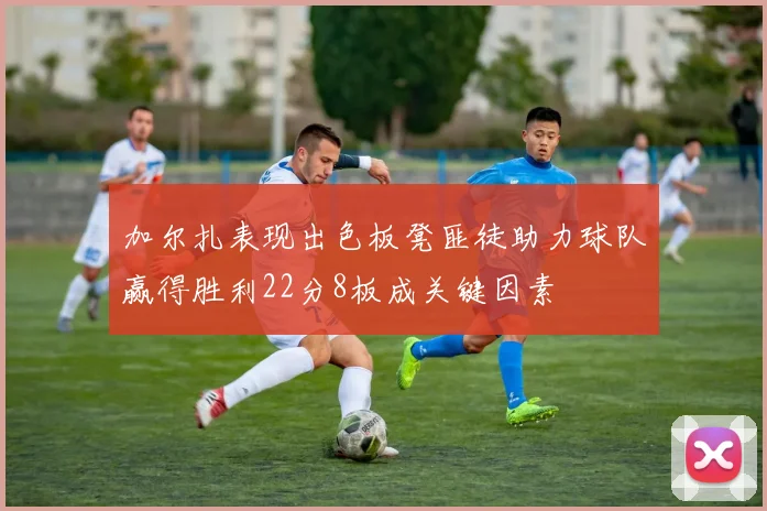 加尔扎表现出色板凳匪徒助力球队赢得胜利22分8板成关键因素