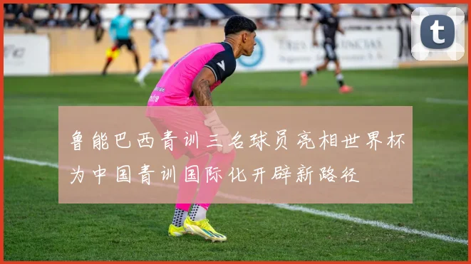 鲁能巴西青训三名球员亮相世界杯为中国青训国际化开辟新路径