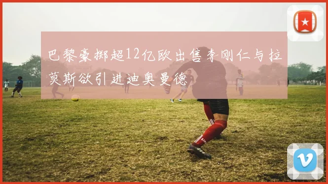 巴黎豪掷超12亿欧出售李刚仁与拉莫斯欲引进迪奥曼德