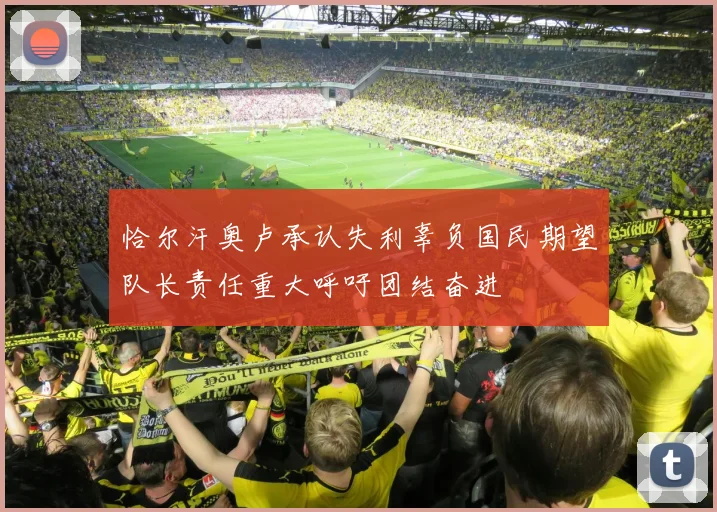恰尔汗奥卢承认失利辜负国民期望队长责任重大呼吁团结奋进