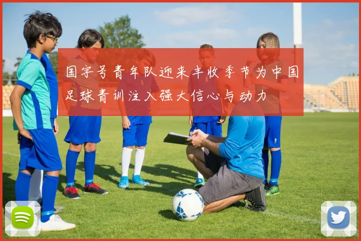 国字号青年队迎来丰收季节为中国足球青训注入强大信心与动力