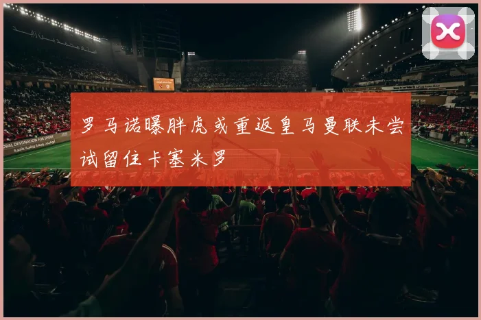 罗马诺曝胖虎或重返皇马曼联未尝试留住卡塞米罗
