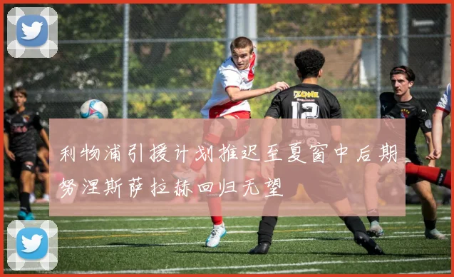 利物浦引援计划推迟至夏窗中后期努涅斯萨拉赫回归无望