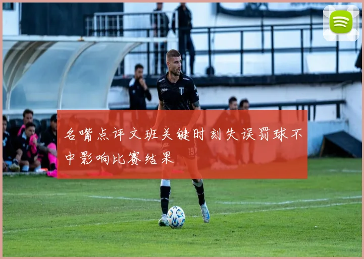 名嘴点评文班关键时刻失误罚球不中影响比赛结果