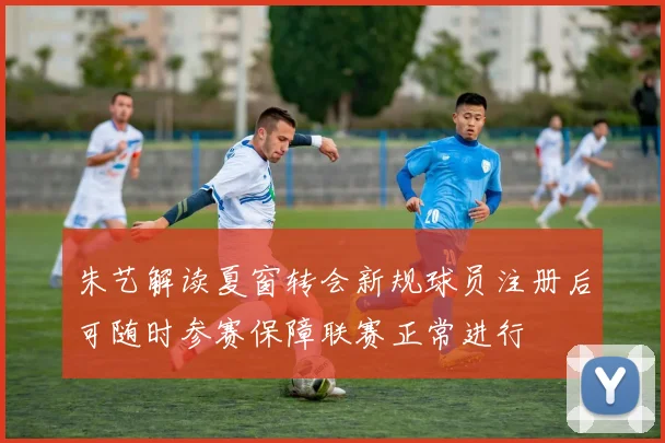 朱艺解读夏窗转会新规球员注册后可随时参赛保障联赛正常进行