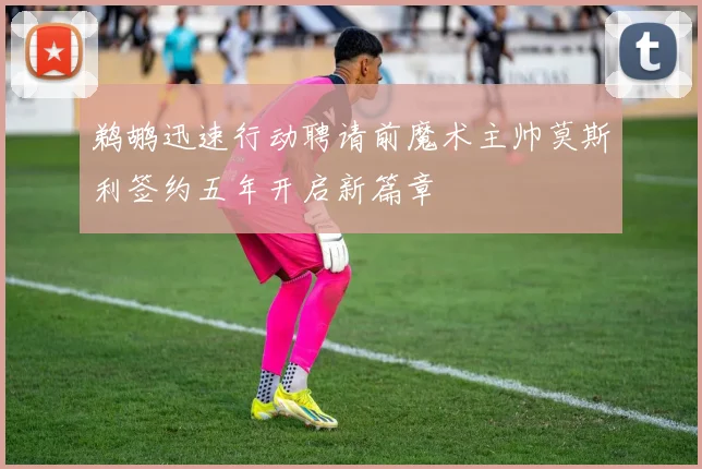 鹈鹕迅速行动聘请前魔术主帅莫斯利签约五年开启新篇章