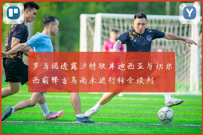 罗马诺透露沙特联库迪西亚与切尔西前锋吉乌尚未进行转会谈判