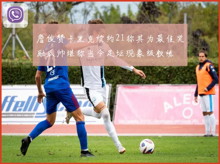 詹俊赞卡里克续约21称其为最佳奖励瓜帅堪称当今足坛现象级教练