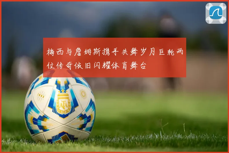 梅西与詹姆斯携手共舞岁月巨轮两位传奇依旧闪耀体育舞台