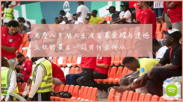 老詹八年湖人生涯落幕荣耀与遗憾交织的最后一站将何去何从