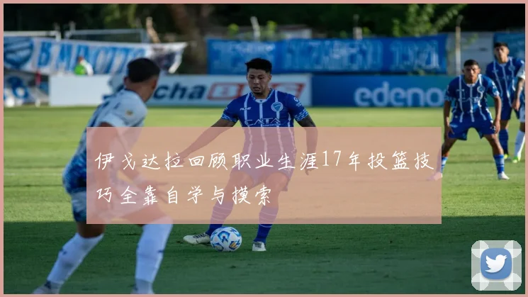 伊戈达拉回顾职业生涯17年投篮技巧全靠自学与摸索