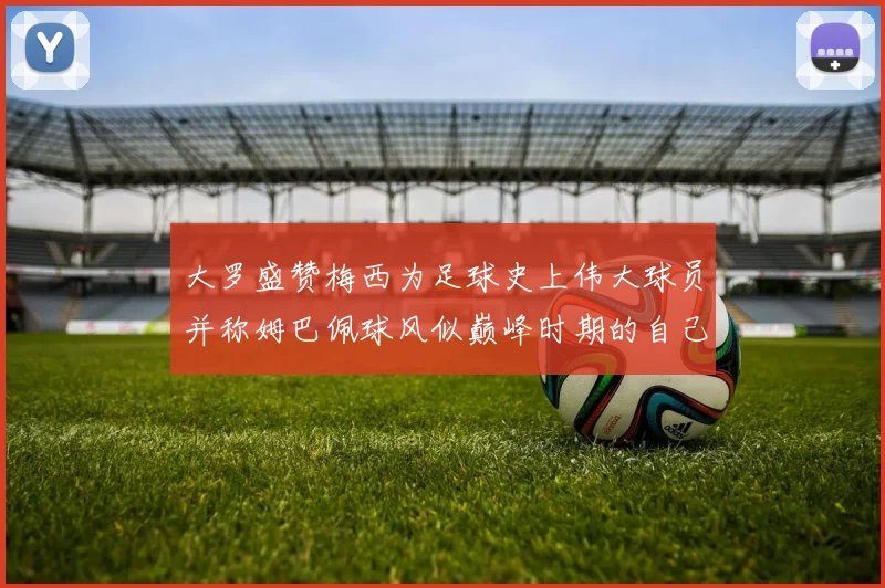 大罗盛赞梅西为足球史上伟大球员并称姆巴佩球风似巅峰时期的自己