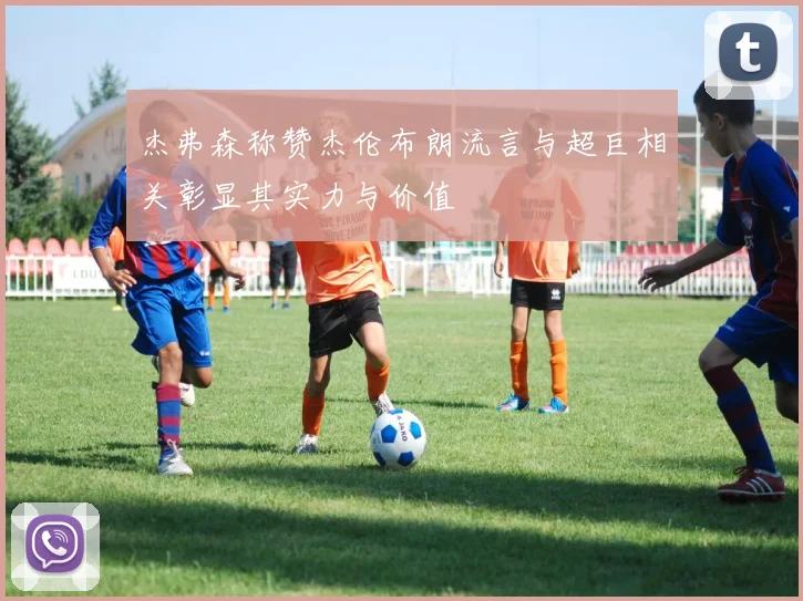 杰弗森称赞杰伦布朗流言与超巨相关彰显其实力与价值