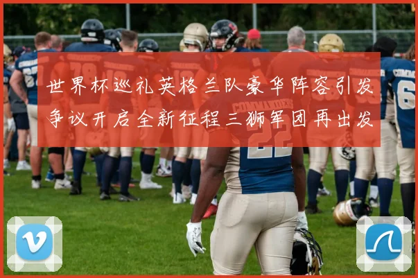 世界杯巡礼英格兰队豪华阵容引发争议开启全新征程三狮军团再出发