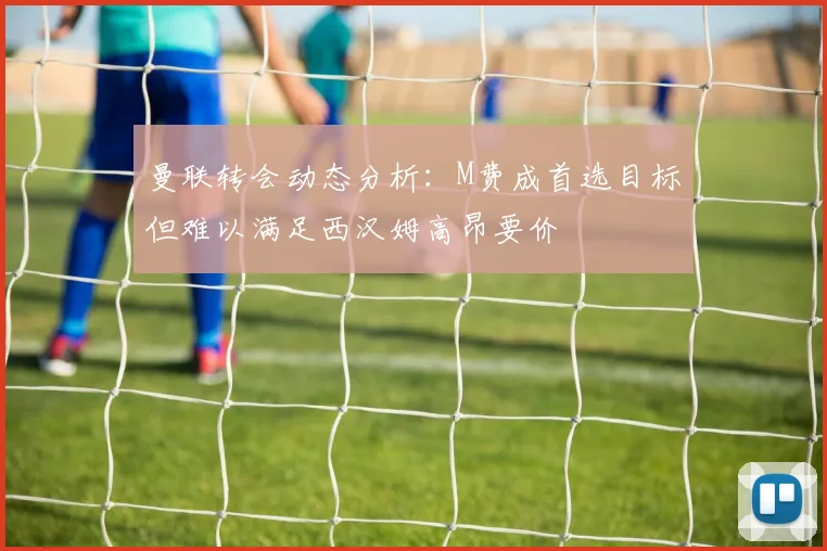 曼联转会动态分析：M费成首选目标但难以满足西汉姆高昂要价