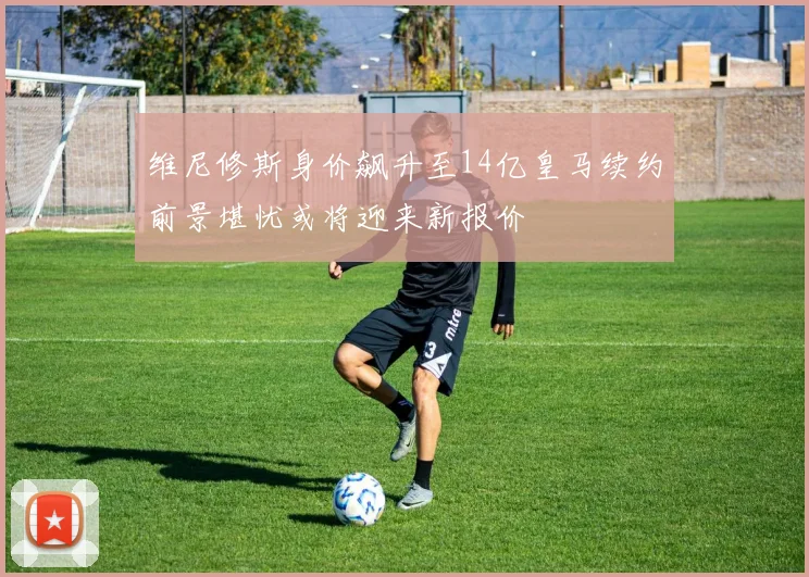 维尼修斯身价飙升至14亿皇马续约前景堪忧或将迎来新报价