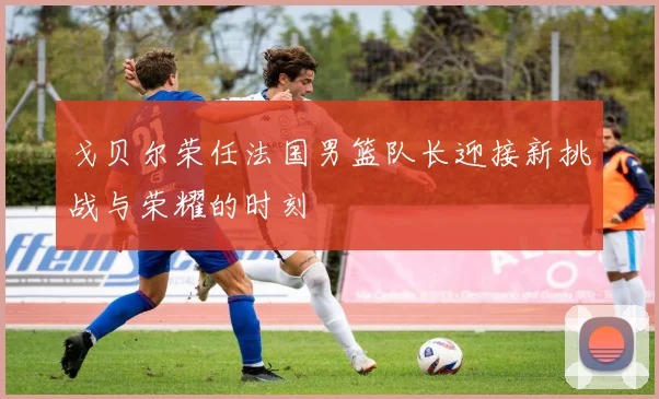 戈贝尔荣任法国男篮队长迎接新挑战与荣耀的时刻