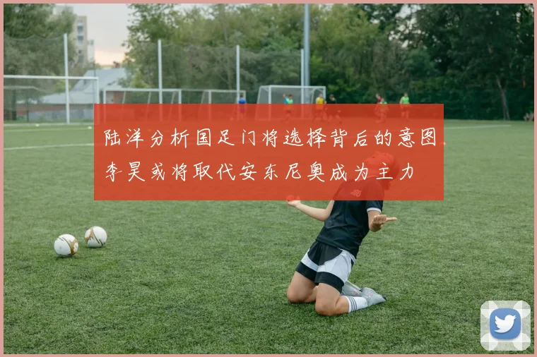 陆洋分析国足门将选择背后的意图李昊或将取代安东尼奥成为主力