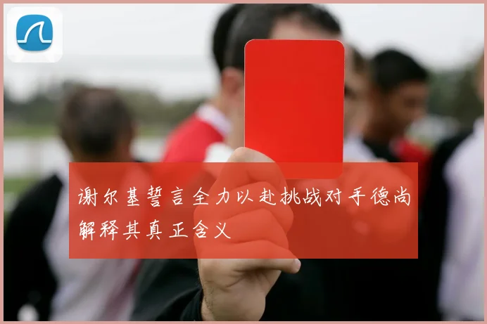 谢尔基誓言全力以赴挑战对手德尚解释其真正含义