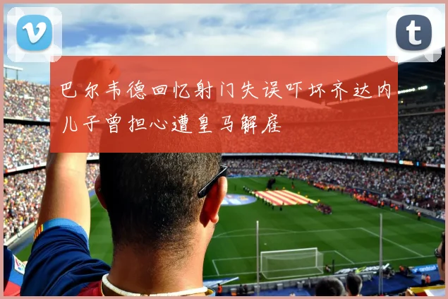 巴尔韦德回忆射门失误吓坏齐达内儿子曾担心遭皇马解雇