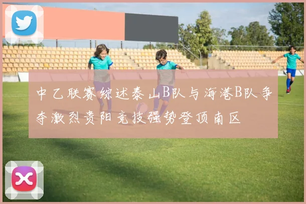 中乙联赛综述泰山B队与海港B队争夺激烈贵阳竞技强势登顶南区