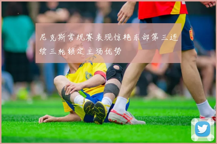 尼克斯常规赛表现惊艳东部第三连续三轮锁定主场优势