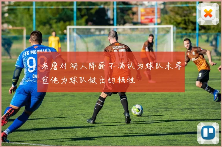 老詹对湖人降薪不满认为球队未尊重他为球队做出的牺牲