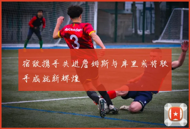 宿敌携手共进詹姆斯与库里或将联手成就新辉煌