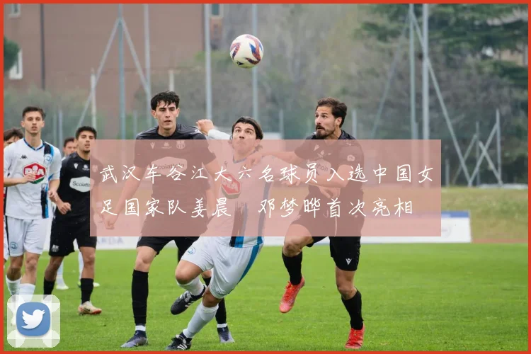 武汉车谷江大六名球员入选中国女足国家队姜晨璟邓梦晔首次亮相