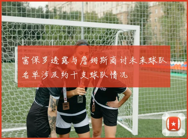 富保罗透露与詹姆斯商讨未来球队名单涉及约十支球队情况