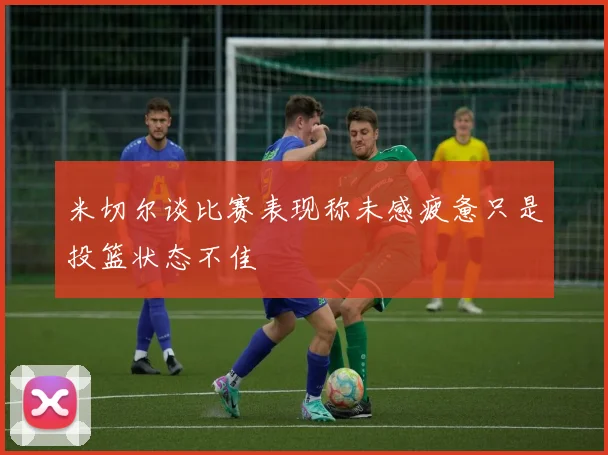 米切尔谈比赛表现称未感疲惫只是投篮状态不佳