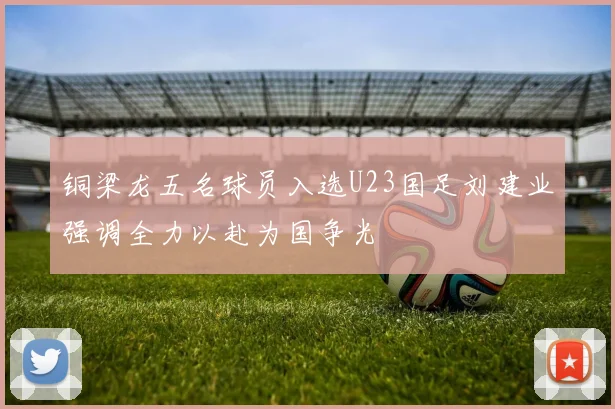 铜梁龙五名球员入选U23国足刘建业强调全力以赴为国争光