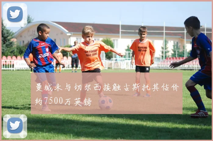 曼城未与切尔西接触古斯托其估价约7500万英镑