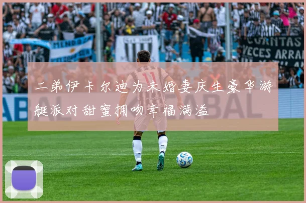 二弟伊卡尔迪为未婚妻庆生豪华游艇派对甜蜜拥吻幸福满溢