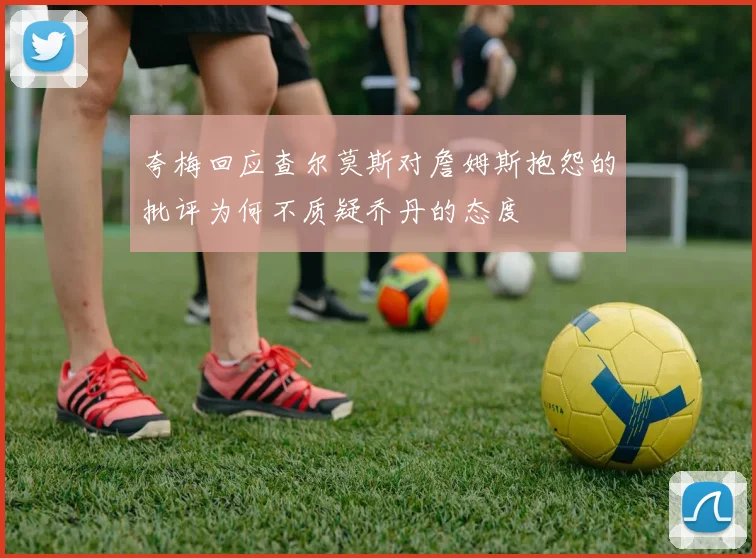 夸梅回应查尔莫斯对詹姆斯抱怨的批评为何不质疑乔丹的态度