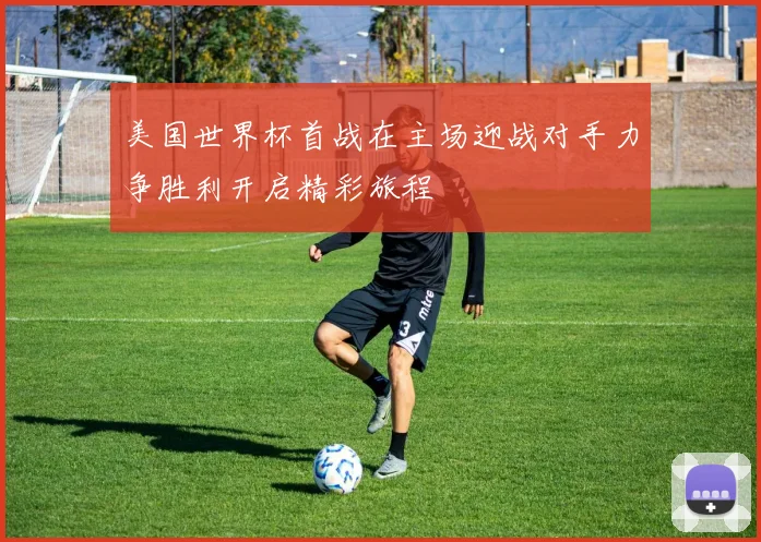 美国世界杯首战在主场迎战对手力争胜利开启精彩旅程