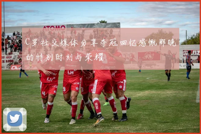 C罗社交媒体分享夺冠回忆感慨那晚的特别时刻与荣耀