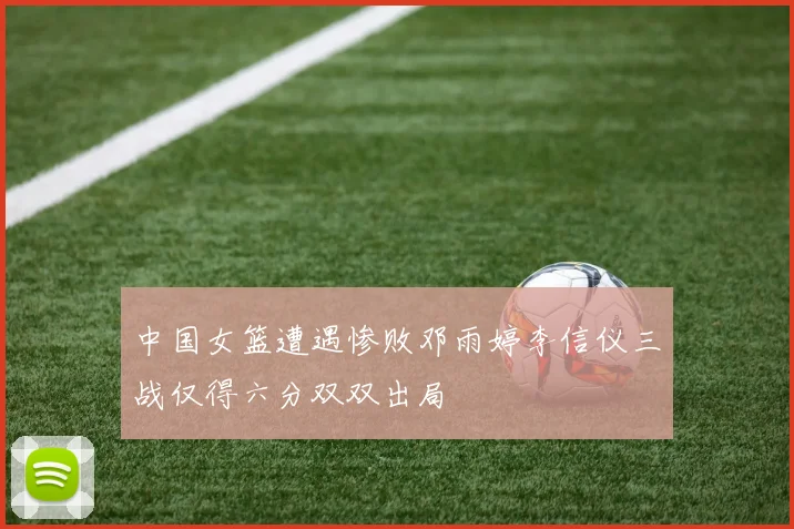 中国女篮遭遇惨败邓雨婷李信仪三战仅得六分双双出局