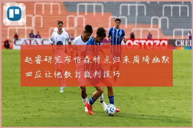 赵睿研究布伦森特点归来周琦幽默回应让他教打裁判技巧