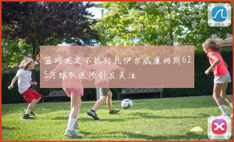 篮网决定不执行扎伊尔威廉姆斯625万球队选项引发关注