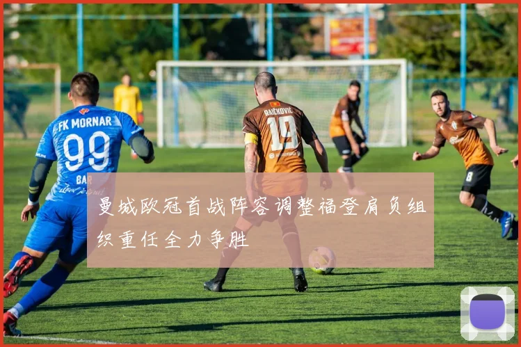 曼城欧冠首战阵容调整福登肩负组织重任全力争胜