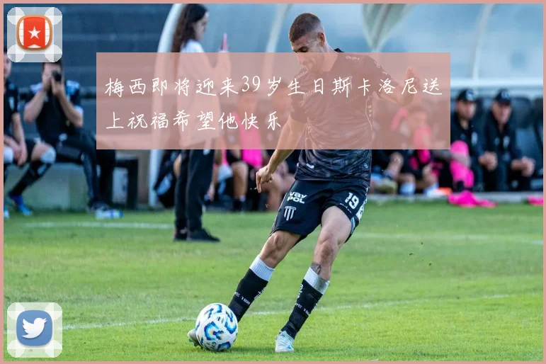 梅西即将迎来39岁生日斯卡洛尼送上祝福希望他快乐