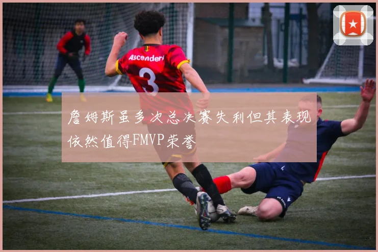 詹姆斯虽多次总决赛失利但其表现依然值得FMVP荣誉
