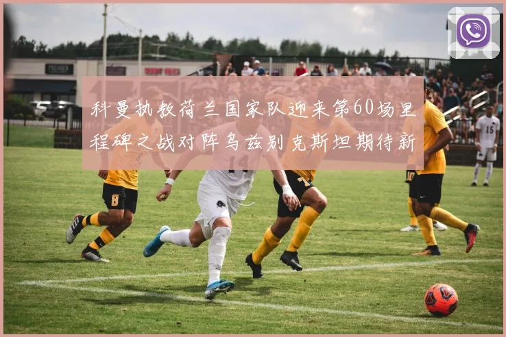 科曼执教荷兰国家队迎来第60场里程碑之战对阵乌兹别克斯坦期待新突破