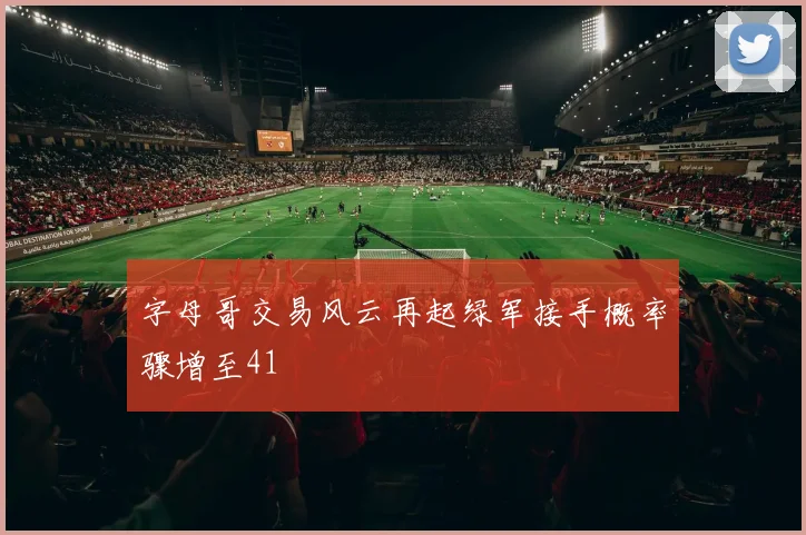 字母哥交易风云再起绿军接手概率骤增至41